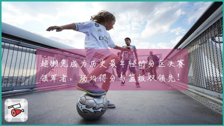 超獭兔成为历史最年轻的分区决赛领军者，场均得分与篮板双领先！